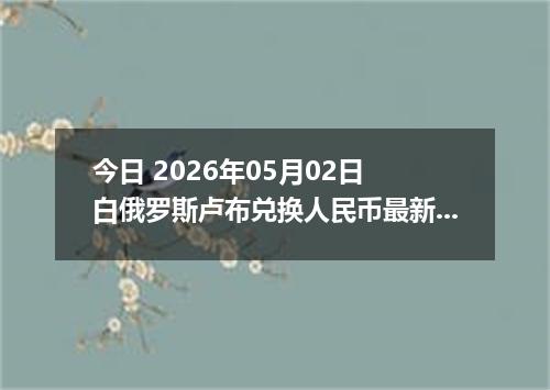 今日 2026年05月02日 白俄罗斯卢布兑换人民币最新汇率行情