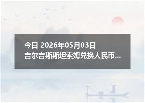 今日 2026年05月03日 吉尔吉斯斯坦索姆兑换人民币最新汇率行情