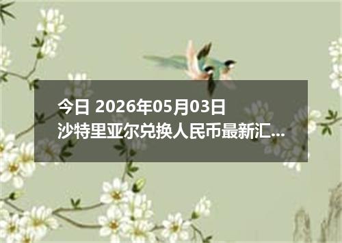今日 2026年05月03日 沙特里亚尔兑换人民币最新汇率行情