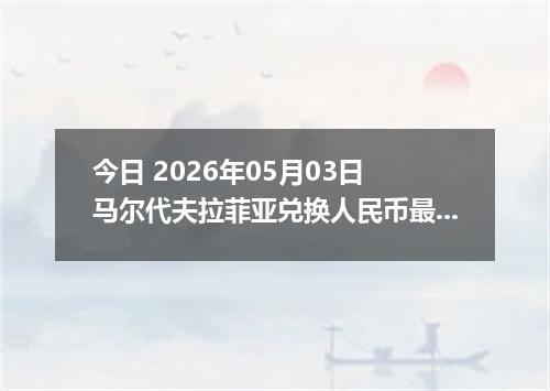 今日 2026年05月03日 马尔代夫拉菲亚兑换人民币最新汇率行情